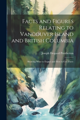Facts and Figures Relating to Vancouver Island and British Columbia: Showing What to Expect and How to Get There Cover Image