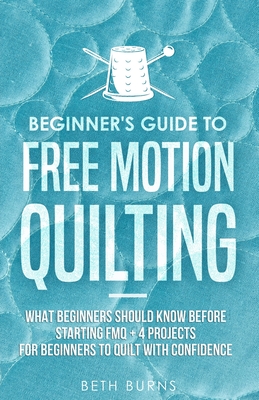 Beginner's Guide to Free Motion Quilting: What Beginners Should Know Before Starting FMQ + 4 Projects for Beginners to Quilt with Confidence Cover Image