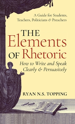 Elements of Rhetoric: How to Write and Speak Clearly and Persuasively -- A Guide for Students, Teachers, Politicians & Preachers By Ryan N. S. Topping Cover Image
