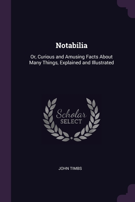Notabilia: Or, Curious and Amusing Facts About Many Things, Explained and Illustrated By John Timbs Cover Image
