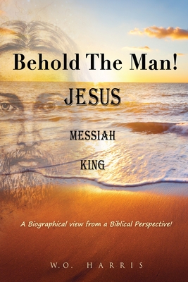 Behold the Man! Jesus, Messiah, King.: A Biographical view from a Biblical Perspective! Cover Image