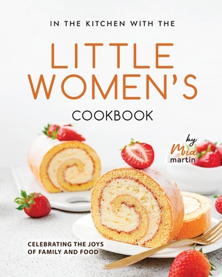 In the Kitchen With the Little Women's Cookbook: Celebrating the Joys of Family and Food By Mia Martin Cover Image