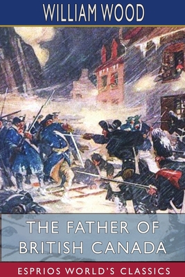 The Father of British Canada (Esprios Classics) By William Wood Cover Image
