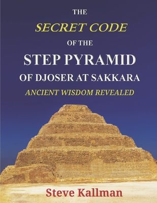 The Secret Code of the Step Pyramid of Djoser at Sakkara: Ancient Wisdom Revealed By Steve Kallman Cover Image
