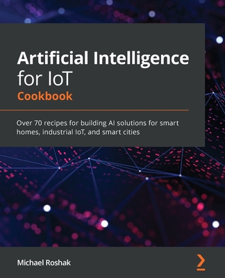 Artificial Intelligence for IoT Cookbook: Over 70 recipes for building AI solutions for smart homes, industrial IoT, and smart cities By Michael Roshak Cover Image
