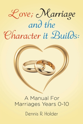 Love; Marriage and the Character it Builds: A manual for marriages years 0-10 Love; Marriage and the Character it Builds: A manual for marriages years 0-10 cover