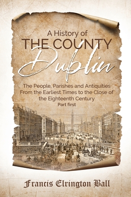 A History of the County Dublin: The People, Parishes and Antiquities From the Earliest Times to the Close of the Eighteenth Century (Part first) By Francis Elrington Ball Cover Image