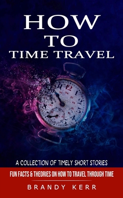 How to Time Travel: A Collection of Timely Short Stories (Fun Facts & Theories on How to Travel Through Time) By Brandy Kerr Cover Image