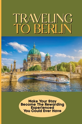 Traveling To Berlin: Make Your Stay Become The Rewarding Experienced You Could Ever Have: Berlin Travel Guide Cover Image