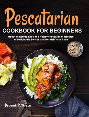Pescatarian Cookbook for Beginners: Mouth-Watering, Easy and Healthy Pescatarian Recipes to Delight the Senses and Nourish Your Body By Deborah Patterson Cover Image
