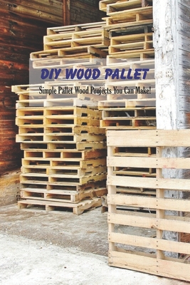 DIY Wood Pallet: Simple Pallet Wood Projects You Can Make!: Crafting with Wood Pallets Cover Image