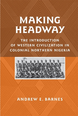 Making Headway: The Introduction of Western Civilization in Colonial Northern Nigeria (Rochester Studies in African History and the Diaspora #41) By Andrew E. Barnes Cover Image