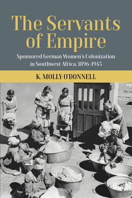The Servants of Empire: Sponsored German Women's Colonization in Southwest Africa, 1896-1945 By O'Donnell K. Molly Cover Image