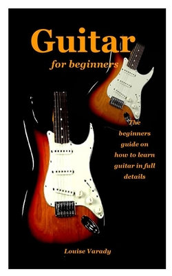 Guitar for Beginners: the beginners guide on how to learn guitar in full details By Louise Varady Cover Image