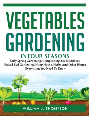 Vegetable Gardening in Four Seasons: Early Spring Gardening, Compositing, Seeds Indoors, Raised Bed Gardening, Hoop House, Herbs And Other Plants: Eve By William J Thompson Cover Image