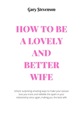 How to Be a Lovely and Better Wife: Simple surprising amazing ways to make your spouse love you more and and rekindle the spark in your relationship o
