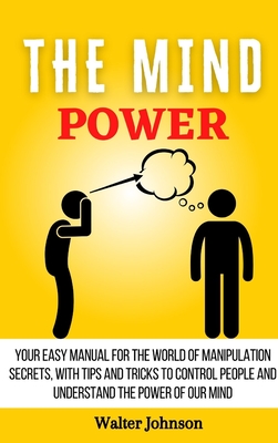 The Mind Power: Your Easy Manual For The World of Manipulation Secrets, With Tips and Tricks To Control People And Understand the Powe