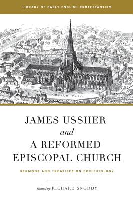 James Ussher and a Reformed Episcopal Church: Sermons and Treatises on Ecclesiology (Library of Early English Protestantism #1)
