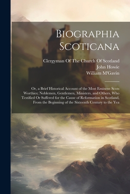 Biographia Scoticana: Or, a Brief Historical Account of the Most Eminent Scots Worthies; Noblemen, Gentlemen, Ministers, and Others, Who Tes By John Howie, William M'Gavin, Clergyman of the Church of Scotland (Created by) Cover Image