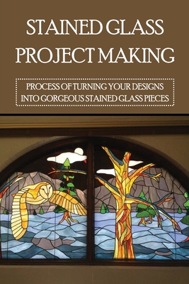 Stained Glass Project Making: Process Of Turning Your Designs Into Gorgeous Stained Glass Pieces: How To Stained Glass Diy Cover Image