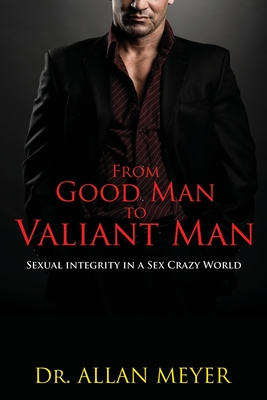 From Good Man to Valiant Man: Sexual Integrity in a Sex Crazy World By Allan Meyer Cover Image