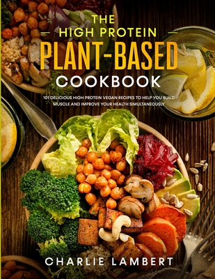 The High Protein Plant-Based Cookbook: 101 Delicious High Protein Vegan Recipes To Help You Build Muscle and Improve Your Health Simultaneously Cover Image