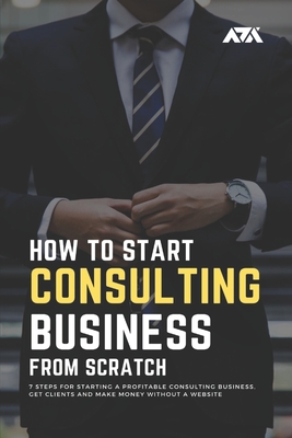 How to Start a Consulting Business From Scratch: 7 Steps for Starting a Profitable Consulting Business, Get Clients and Make Money Without a Website Cover Image