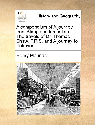 A Compendium of a Journey from Aleppo to Jerusalem, ... the Travels of Dr. Thomas Shaw, F.R.S. and a Journey to Palmyra. By Henry Maundrell Cover Image