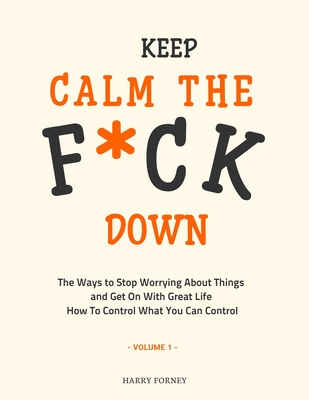 Keep Calm the F*ck Down: The Ways to Stop Worrying About Things and Get On With Great Life and How To Control What You Can Control (Volume 1) Cover Image
