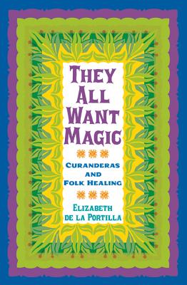 They All Want Magic: Curanderas and Folk Healing (Rio Grande/Río Bravo:  Borderlands Culture and Traditions #16)