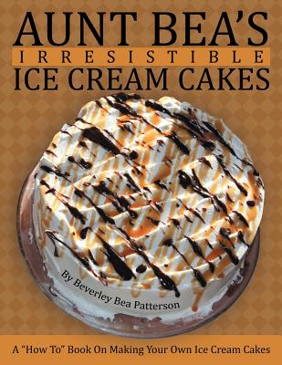 Aunt Bea's Irresistible Ice Cream Cakes: A How To Book On Making Your Own Ice Cream Cakes By Beverley Bea Patterson Cover Image