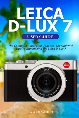 Leica D-Lux 7 User Guide: The Complete Illustrated, Practical Manual with Tips to Maximizing the Leica D-Lux 7