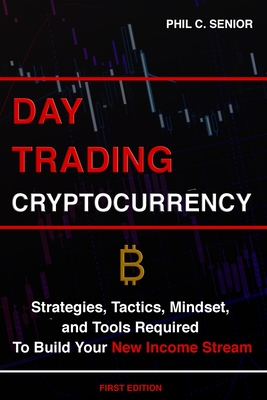 Day Trading Cryptocurrency: Strategies, Tactics, Mindset, and Tools Required To Build Your New Income Stream By Phil C. Senior Cover Image