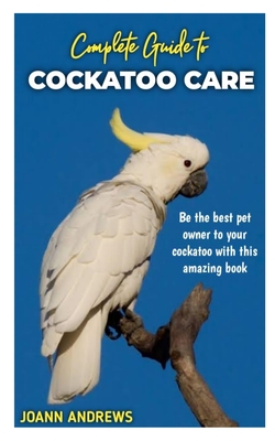 Complete Guide to Cockatoo Care: Be the best pet owner to your cockatoo with this amazing book Cover Image