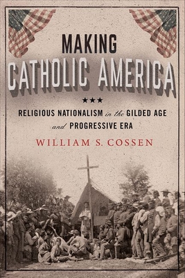 Making Catholic America: Religious Nationalism in the Gilded Age and Progressive Era By William S. Cossen Cover Image