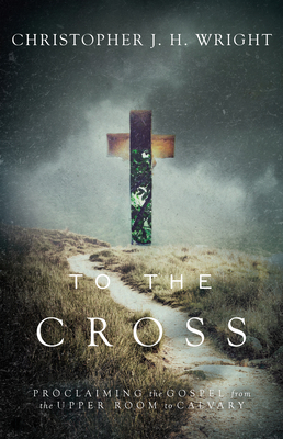 To the Cross: Proclaiming the Gospel from the Upper Room to Calvary By Christopher J. H. Wright Cover Image