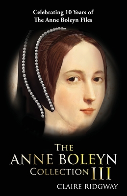 The Anne Boleyn Collection III: Celebrating Ten Years of TheAnneBoleynFiles By Claire Ridgway Cover Image