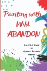 Painting with Wild Abandon: A Little Book to Inspire Creativity & Connection to Your Innate Joy & Enthusiasm Cover Image