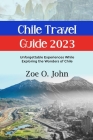 Chile Travel Guide 2023: Unforgettable Experiences While Exploring the Wonders of Chile By Zoe O. John Cover Image