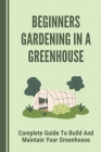 Beginners Gardening In A Greenhouse: Complete Guide To Build And Maintain Your Greenhouse: Complete Guide To Maintaining Your Greenhouse Cover Image