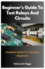Beginner's Guide To Test Relays And Circuits: Complete Guide For Absolute Beginners By Halmontin Kiggy Cover Image