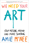 We Need Your Art: Stop Messing Around and Make Something By Amie McNee Cover Image