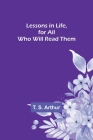 Lessons in Life, for All Who Will Read Them By T. S. Arthur Cover Image