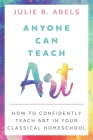 Anyone Can Teach Art: How to Confidently Teach Art in Your Classical Homeschool By Julie B. Abels Cover Image