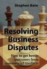 Resolving Business Disputes: How to Get Better Outcomes from Commercial Conflicts By Stephen Bate Cover Image
