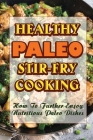 Healthy Paleo Stir-Fry Cooking: How To Further Enjoy Nutritious Paleo Dishes Cover Image