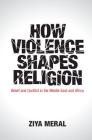 How Violence Shapes Religion: Belief and Conflict in the Middle East and Africa By Ziya Meral Cover Image