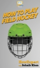 How To Play Field Hockey: Your Step By Step Guide To Playing Field Hockey By Howexpert, Sohaib Khan Cover Image