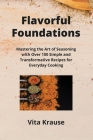 Flavorful Foundations: Mastering the Art of Seasoning with Over 100 Simple and Transformative Recipes for Everyday Cooking Cover Image