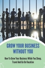 Grow Your Business Without You: How To Grow Your Business While You Sleep, Travel And Go On Vacation: Grow Business While You Sleep By Ignacia Hetu Cover Image